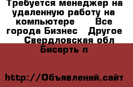 Требуется менеджер на удаленную работу на компьютере!!  - Все города Бизнес » Другое   . Свердловская обл.,Бисерть п.